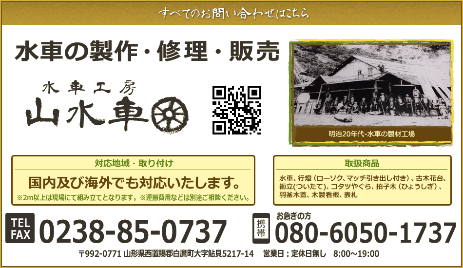 水車製作修理販売、水車工房「山水車」山口工務店。所在地〒992-0771山形県西置賜郡白鷹町大字鮎貝5217-14。電話・FAX:0238-85-0737。お急ぎの方(携帯):080-6050-1737。営業日定休日無し8:00〜19:00。取扱商品・作業:水車(作成・修理)、木工細工、行燈(ローソク、マッチ引き出し付き)、古木花台、衝立(ついたて)、コタツやぐら、拍子木(ひょうしぎ)、羽釜木蓋、木製看板、表札。 対応地域:全国※運搬費用などは別途御相談。取り付け:山形・宮城・岩手・福島※運搬費用などは別途御相談。明治20年代-水車の製材工場